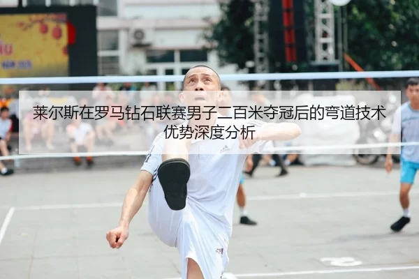 莱尔斯在罗马钻石联赛男子二百米夺冠后的弯道技术优势深度分析