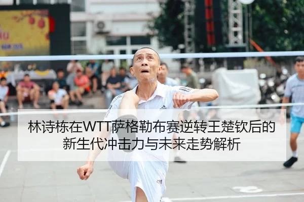 林诗栋在WTT萨格勒布赛逆转王楚钦后的新生代冲击力与未来走势解析