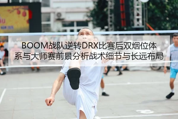 BOOM战队逆转DRX比赛后双烟位体系与大师赛前景分析战术细节与长远布局