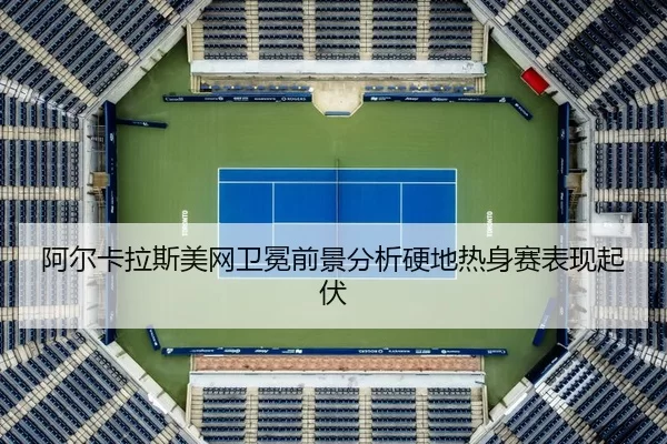 阿尔卡拉斯美网卫冕前景分析硬地热身赛表现起伏